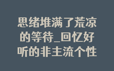 思绪堆满了荒凉的等待_回忆好听的非主流个性QQ网名